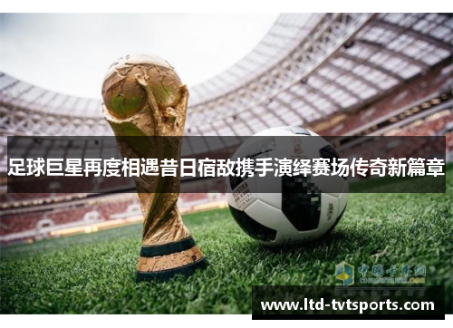 足球巨星再度相遇昔日宿敌携手演绎赛场传奇新篇章 足球巨星再度相遇昔日宿敌携手演绎赛场传奇新篇章