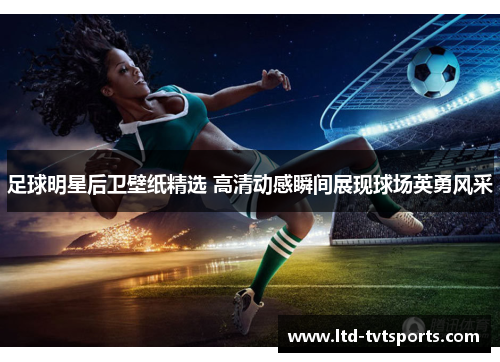 足球明星后卫壁纸精选 高清动感瞬间展现球场英勇风采 足球明星后卫壁纸精选 高清动感瞬间展现球场英勇风采