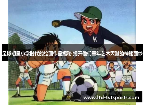 足球明星小学时代的绘画作品揭秘 揭开他们童年艺术天赋的神秘面纱 足球明星小学时代的绘画作品揭秘 揭开他们童年艺术天赋的神秘面纱