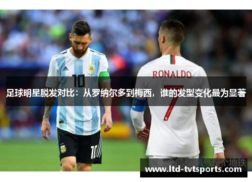 足球明星脱发对比:从罗纳尔多到梅西,谁的发型变化最为显著 足球明星脱发对比:从罗纳尔多到梅西,谁的发型变化最为显著