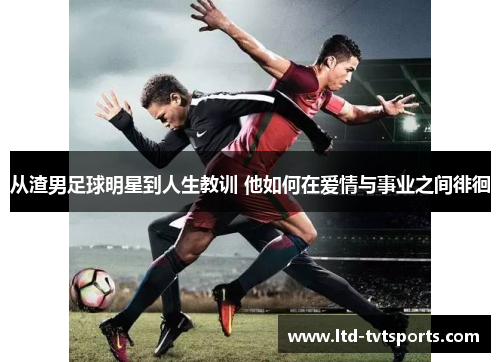 从渣男足球明星到人生教训 他如何在爱情与事业之间徘徊 从渣男足球明星到人生教训 他如何在爱情与事业之间徘徊