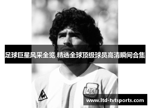 足球巨星风采全览 精选全球顶级球员高清瞬间合集 足球巨星风采全览 精选全球顶级球员高清瞬间合集