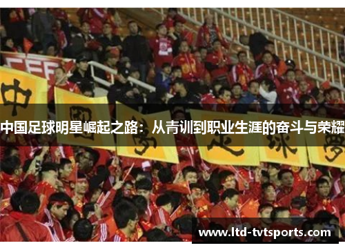 中国足球明星崛起之路:从青训到职业生涯的奋斗与荣耀 中国足球明星崛起之路:从青训到职业生涯的奋斗与荣耀