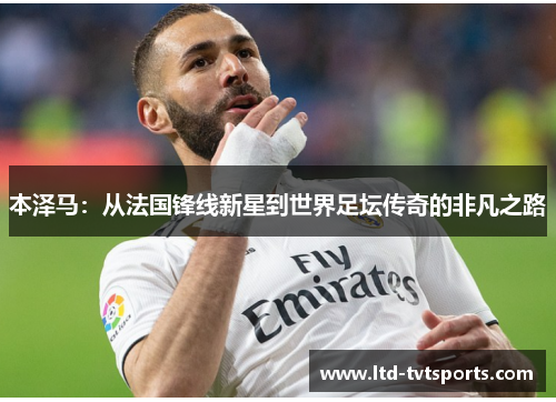 本泽马:从法国锋线新星到世界足坛传奇的非凡之路 本泽马:从法国锋线新星到世界足坛传奇的非凡之路