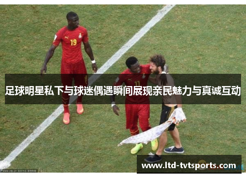 足球明星私下与球迷偶遇瞬间展现亲民魅力与真诚互动 足球明星私下与球迷偶遇瞬间展现亲民魅力与真诚互动