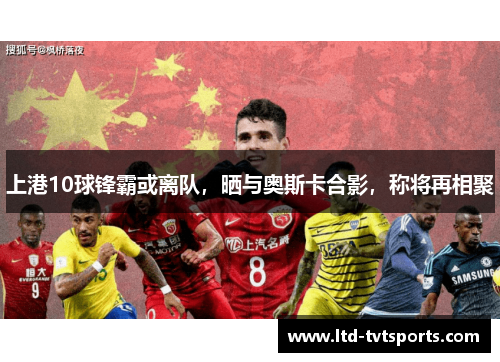 上港10球锋霸或离队，晒与奥斯卡合影，称将再相聚